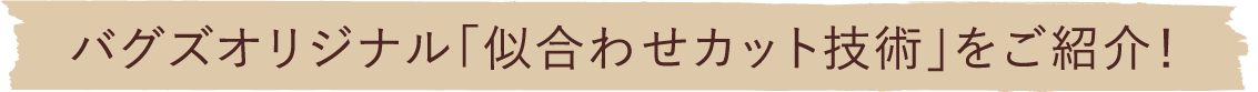バグズオリジナル「似あわせカット技術」をご紹介！